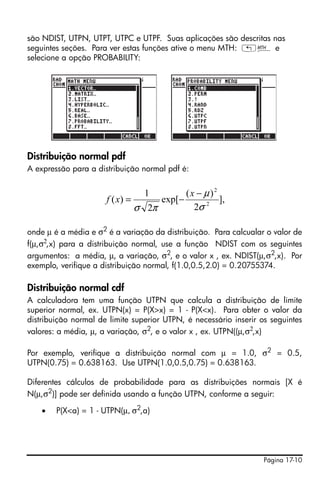 Página 17-10
são NDIST, UTPN, UTPT, UTPC e UTPF. Suas aplicações são descritas nas
seguintes seções. Para ver estas funções ative o menu MTH: „´ e
selecione a opção PROBABILITY:
Distribuição normal pdf
A expressão para a distribuição normal pdf é:
onde μ é a média e σ2
é a variação da distribuição. Para calcualar o valor de
f(μ,σ2
,x) para a distribuição normal, use a função NDIST com os seguintes
argumentos: a média, μ, a variação, σ2
, e o valor x , ex. NDIST(μ,σ2
,x). Por
exemplo, verifique a distribuição normal, f(1.0,0.5,2.0) = 0.20755374.
Distribuição normal cdf
A calculadora tem uma função UTPN que calcula a distribuição de limite
superior normal, ex. UTPN(x) = P(X>x) = 1 - P(X<x). Para obter o valor da
distribuição normal de limite superior UTPN, é necessário inserir os seguintes
valores: a média, μ, a variação, σ2, e o valor x , ex. UTPN((μ,σ2,x)
Por exemplo, verifique a distribuição normal com μ = 1.0, σ2
= 0.5,
UTPN(0.75) = 0.638163. Use UTPN(1.0,0.5,0.75) = 0.638163.
Diferentes cálculos de probabilidade para as distribuições normais [X é
N(μ,σ2
)] pode ser definida usando a função UTPN, conforme a seguir:
• P(X<a) = 1 - UTPN(μ, σ2
,a)
],
2
)(
exp[
2
1
)( 2
2
σ
μ
πσ
−
−=
x
xf
 