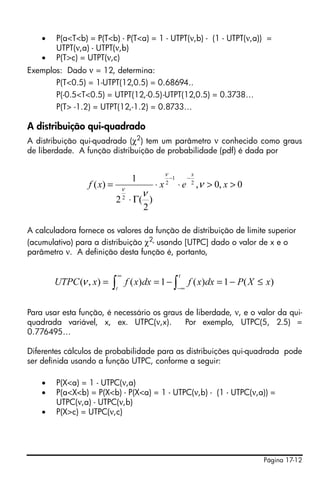 Página 17-12
• P(a<T<b) = P(T<b) - P(T<a) = 1 - UTPT(ν,b) - (1 - UTPT(ν,a)) =
UTPT(ν,a) - UTPT(ν,b)
• P(T>c) = UTPT(ν,c)
Exemplos: Dado ν = 12, determina:
P(T<0.5) = 1-UTPT(12,0.5) = 0.68694..
P(-0.5<T<0.5) = UTPT(12,-0.5)-UTPT(12,0.5) = 0.3738…
P(T> -1.2) = UTPT(12,-1.2) = 0.8733…
A distribuição qui-quadrado
A distribuição qui-quadrado (χ2
) tem um parâmetro ν conhecido como graus
de liberdade. A função distribuição de probabilidade (pdf) é dada por
A calculadora fornece os valores da função de distribuição de limite superior
(acumulativo) para a distribuição χ2- usando [UTPC] dado o valor de x e o
parâmetro ν. A definição desta função é, portanto,
Para usar esta função, é necessário os graus de liberdade, ν, e o valor da qui-
quadrada variável, x, ex. UTPC(ν,x). Por exemplo, UTPC(5, 2.5) =
0.776495…
Diferentes cálculos de probabilidade para as distribuições qui-quadrada pode
ser definida usando a função UTPC, conforme a seguir:
• P(X<a) = 1 - UTPC(ν,a)
• P(a<X<b) = P(X<b) - P(X<a) = 1 - UTPC(ν,b) - (1 - UTPC(ν,a)) =
UTPC(ν,a) - UTPC(ν,b)
• P(X>c) = UTPC(ν,c)
0,0,
)
2
(2
1
)( 2
1
2
2
>>⋅⋅
Γ⋅
=
−−
xexxf
x
ν
ν
ν
ν
∫∫ −∞
∞
≤−=−==
t
t
xXPdxxfdxxfxUTPC )(1)(1)(),(ν
 