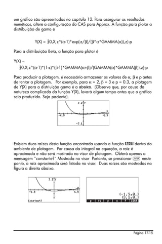 Página 17-15
um gráfico são apresentadas no capítulo 12. Para assegurar os resultados
numéticos, altere a configuração do CAS para Approx. A função para plotar a
distribuição de gama é
Y(X) = ∫(0,X,z^(α-1)*exp(-z/β)/(β^α*GAMMA(α)),z)-p
Para a distribuição Beta, a função para plotar é
Y(X) =
∫(0,X,z^(α-1)*(1-z)^(β-1)*GAMMA(α+β)/(GAMMA(α)*GAMMA(β)),z)-p
Para produzir a plotagem, é necessário armazenar os valores de α, β e p antes
de tentar a plotagem. Por exemplo, para α = 2, β = 3 e p = 0.3, a plotagem
de Y(X) para a distriuição gama é a abaixo. (Observe que, por causa da
natureza complicada da função Y(X), levará algum tempo antes que o gráfico
seja produzido. Seja paciente).
Existem duas raízes desta função encontrada usando a função @ROOT dentro do
ambiente de plotagem. Por causa da integral na equação, a raiz é
aproximada e não será mostrada no visor de plotagem. Obterá apenas a
mensagem "constante?" Mostrada no visor Portanto, se pressionar ` neste
ponto, a raiz aproximada será listada no visor. Duas raízes são mostradas na
figura a direita abaixo.
 