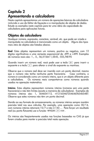 Página 2-1
Capítulo 2
Apresentando a calculadora
Neste capítulo apresentamos um número de operações básicas da calculadora
incluindo o uso do Editor de Equação e a manipulação de objetos de dados.
Estude os exemplos neste capítulo para ter uma idéia da capacidade da
calculadora para aplicações futuras.
Objetos da calculadora
Qualquer número, expressão, caractere, variável, etc. que pode ser criada e
manipulada na calculadora é mencionado como um objeto. Alguns dos tipos
mais úteis de objetos são listados abaixo.
Real. Estes objetos representam um número, positivo ou negativo, com 12
dígitos significativos e uma variação exponencial de -499 a +499. Exemplos
de números reais são: 1., -5., 56,41564 1,5E45, -555,74E-95
Quando inserir um número real, você pode usar a tecla V para inserir o
expoente e a tecla  para alterar o sinal do expoente ou mantissa.
Observe que o número real deve ser inserido com um ponto decimal, mesmo
que o número não tenha nenhuma parte fracionária. Caso contrário, o
número é considerado como um número inteiro, que é um objeto diferente para
a calculadora. Os números reais comportam-se como números quando
usados na operação matemática.
Inteiros. Estes objetos representam números inteiros (números sem uma parte
fracionária) e não têm limites (exceto a memória da calculadora). Exemplos de
números inteiros são: 1, 564654112, -413165467354646765465487.
Observe que estes números não têm um ponto decimal.
Devido ao seu formato de armazenamento, os números inteiros sempre mantêm
precisão total nos seus cálculos. Por exemplo, uma operação como 30/14,
com números inteiros retornará 15/7 e não 2.142…. Para forçar um resultado
real (ou ponto flutuante) use a função NUM ‚ï.
Os inteiros são freqüentemente usados nas funções baseadas no CAS já que
foram criados para manter a precisão total nesta operação.
 