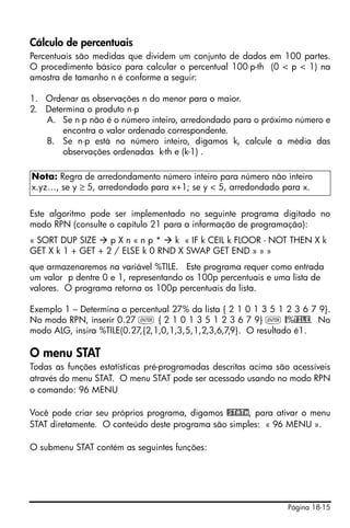 Página 18-15
Cálculo de percentuais
Percentuais são medidas que dividem um conjunto de dados em 100 partes.
O procedimento básico para calcular o percentual 100⋅p-th (0 < p < 1) na
amostra de tamanho n é conforme a seguir:
1. Ordenar as observações n do menor para o maior.
2. Determina o produto n⋅p
A. Se n⋅p não é o número inteiro, arredondado para o próximo número e
encontra o valor ordenado correspondente.
B. Se n⋅p está no número inteiro, digamos k, calcule a média das
observações ordenadas k-th e (k-1) .
Este algoritmo pode ser implementado no seguinte programa digitado no
modo RPN (consulte o capítulo 21 para a informação de programação):
« SORT DUP SIZE p X n « n p * k « IF k CEIL k FLOOR - NOT THEN X k
GET X k 1 + GET + 2 / ELSE k 0 RND X SWAP GET END » » »
que armazenaremos na variável %TILE. Este programa requer como entrada
um valor p dentre 0 e 1, representando os 100p percentuais e uma lista de
valores. O programa retorna os 100p percentuais da lista.
Exemplo 1 – Determina o percentual 27% da lista { 2 1 0 1 3 5 1 2 3 6 7 9}.
No modo RPN, inserir 0.27 ` { 2 1 0 1 3 5 1 2 3 6 7 9} ` @%TILE. No
modo ALG, insira %TILE(0.27,{2,1,0,1,3,5,1,2,3,6,7,9}. O resultado é1.
O menu STAT
Todas as funções estatísticas pré-programadas descritas acima são acessíveis
através do menu STAT. O menu STAT pode ser acessado usando no modo RPN
o comando: 96 MENU
Você pode criar seu próprios programa, digamos @STATm, para ativar o menu
STAT diretamente. O conteúdo deste programa são simples: « 96 MENU ».
O submenu STAT contém as seguintes funções:
Nota: Regra de arredondamento número inteiro para número não inteiro
x.yz…, se y ≥ 5, arredondado para x+1; se y < 5, arredondado para x.
 