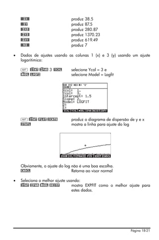 Página 18-21
@@@£X@@ produz 38.5
@@@£Y produz 87.5
@@£X2@ produz 280.87
@@£Y2@ produz 1370.23
@@£XY@ produz 619.49
@@@N£@@ produz 7
• Dados de ajustes usando as colunas 1 (x) e 3 (y) usando um ajuste
logaritimico:
L @)STAT @)£PAR 3 @YCOL selecione Ycol = 3 e
@)MODL @LOGFI selecione Model = Logfit
L@)STAT @PLOT @SCATR produz o diagrama de dispersão de y e x
@STATL mostra a linha para ajuste do log
Obviamente, o ajuste do log não é uma boa escolha.
!CANCL Retorna ao visor normal
• Seleciona o melhor ajuste usando:
@)STAT @£PAR @)MODL @BESTF mostra EXPFIT como o melhor ajuste para
estes dados.
 