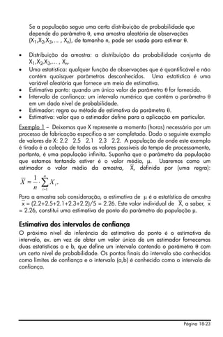 Página 18-23
Se a população segue uma certa distribuição de probabilidade que
depende do parâmetro θ, uma amostra aleatória de observações
(X1,X2,X3,... , Xn), de tamanho n, pode ser usada para estimar θ.
• Distribuição da amostra: a distribuição da probabilidade conjunta de
X1,X2,X3,... , Xn.
• Uma estatística: qualquer função de observações que é quantificável e não
contém quaisquer parâmetros desconhecidos. Uma estatística é uma
variável aleatória que fornece um meio de estimativa.
• Estimativa ponto: quando um único valor de parâmetro θ for fornecido.
• Intervalo de confiança: um intervalo numérico que contém o parâmetro θ
em um dado nível de probabilidade.
• Estimador: regra ou método de estimativa do parâmetro θ.
• Estimativa: valor que o estimador define para a aplicação em particular.
Exemplo 1 -- Deixemos que X represente a momento (horas) necessário por um
processo de fabricação específico a ser completado. Dado o seguinte exemplo
de valores de X: 2.2 2.5 2.1 2.3 2.2. A população de onde este exemplo
é tirado é a coleção de todos os valores possíveis do tempo de processamento,
portanto, é uma população infinita. Suponha que o parâmetro da população
que estamos tentando estiver é o valor médio, μ. Usaremos como um
estimador o valor médio da amostra, ⎯X, definida por (uma regra):
Para a amostra sob consideração, a estimativa de μ é a estatística de amostra
⎯x = (2.2+2.5+2.1+2.3+2.2)/5 = 2.26. Este valor individual de ⎯X, a saber,⎯x
= 2.26, constitui uma estimativa de ponto do parâmetro da população μ.
Estimativa dos intervalos de confiança
O próximo nível da inferência da estimativa do ponto é o estimativa de
intervalo, ex. em vez de obter um valor único de um estimador fornecemos
duas estatísticas a e b, que define um intervalo contendo o parâmetro θ com
um certo nível de probabilidade. Os pontos finais do intervalo são conhecidos
como limites de confiança e o intervalo (a,b) é conhecido como o intervalo de
confiança.
∑=
⋅=
n
i
iX
n
X
1
.
1
 
