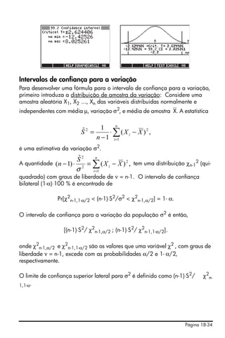 Página 18-34
Intervalos de confiança para a variação
Para desenvolver uma fórmula para o intervalo de confiança para a variação,
primeiro introduza a distribuição de amostra da variação: Considere uma
amostra aleatória X1, X2 ..., Xn das variáveis distribuídas normalmente e
independentes com média μ, variação σ2, e média de amostra⎯X. A estatística
é uma estimativa da variação σ2.
A quantidade tem uma distribuição χn-1
2 (qui-
quadrado) com graus de liberdade de ν = n-1. O intervalo de confiança
bilateral (1-α)⋅100 % é encontrado de
Pr[χ2
n-1,1-α/2 < (n-1)⋅S2/σ2 < χ2
n-1,α/2] = 1- α.
O intervalo de confiança para a variação da população σ2 é então,
[(n-1)⋅S2
/ χ2
n-1,α/2 ; (n-1)⋅S2
/ χ2
n-1,1-α/2].
onde χ2
n-1,α/2 e χ2
n-1,1-α/2 são os valores que uma variável χ2
, com graus de
liberdade ν = n-1, excede com as probabilidades α/2 e 1- α/2,
respectivamente.
O limite de confiança superior lateral para σ2
é definido como (n-1)⋅S2
/ χ2
n-
1,1-α.
∑=
−⋅
−
=
n
i
i XX
n
S
1
22
,)(
1
1ˆ
∑=
−=⋅−
n
i
i XX
S
n
1
2
2
2
,)(
ˆ
)1(
σ
 
