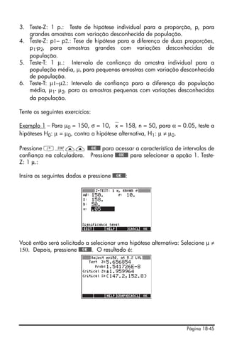 Página 18-45
3. Teste-Z: 1 p.: Teste de hipótese individual para a proporção, p, para
grandes amostras com variação desconhecida de população.
4. Teste-Z: p1− p2.: Tese de hipótese para a diferença de duas proporções,
p1-p2, para amostras grandes com variações desconhecidas de
população.
5. Teste-T: 1 μ.: Intervalo de confiança da amostra individual para a
população média, μ, para pequenas amostras com variação desconhecida
de população.
6. Teste-T: μ1−μ2.: Intervalo de confiança para a diferença da população
média, μ1- μ2, para as amostras pequenas com variações desconhecidas
da população.
Tente os seguintes exercícios:
Exemplo 1 – Para μ0 = 150, σ = 10, ⎯x = 158, n = 50, para α = 0.05, teste a
hipóteses H0: μ = μ0, contra a hipótese alternativa, H1: μ ≠ μ0.
Pressione ‚Ù—— @@@OK@@@ para acessar a característica de intervalos de
confiança na calculadora. Pressione @@@OK@@@ para selecionar a opção 1. Teste-
Z: 1 μ.:
Insira os seguintes dados e pressione @@@OK@@@:
Você então será solicitado a selecionar uma hipótese alternativa: Selecione μ ≠
150. Depois, pressione @@@OK@@@. O resultado é:
 