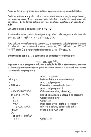 Página 18-64
Antes de tentar programar estes critério, apresentamos algumas definições:
Dado os vetores x e y de dados a serem ajustados a equação de polinômio,
formamos a matriz X e a usamos para calcular um vetor de coeficientes de
polinômios b. Podemos calcular um vetor de dados ajustados, y’, usando y’ =
X⋅b.
Um vetor de erro é calculado por e = y – y’.
A soma dos erros quadrados é igual a quadrada da magnitude de vetor de
erro, ex. SSE = |e|2
= e•e = Σ ei
2
= Σ (yi-y’i)2
.
Para calcular o coeficiente de correlação, é necessário calcular primeiro o que
é conhecido como a soma dos totais quadrados, SST, definida como SST = Σ
(yi-⎯y)2
, onde⎯y é o valor médio dos valores y, ex. ⎯y = (Σyi)/n.
Em termos de SSE e SST, o coeficiente de correlação é definido por
r = [1-(SSE/SST)] 1/2
.
Aqui está o novo programa incluindo o cálculo de SSE e r (novamente, consulte
a última página deste capítulo para ver como produzir a variável e os nomes
do comando no programa):
« Abre o programa
x y p Insira as listas x e y e o número p
« Abra o subprograma1
x SIZE n Determine o tamanho da lista x
« Abre o subprograma 2
x VANDERMONDE Coloque x na pilha, obtém Vn
IF ‘p<n-1’ ENTÃO Este SE implementa a etapa 3 no algoritmo
n Coloque n na pilha
p 2 + Calcule p+1
PARA j Inicia loop, j = n-1 para p+1, etapa = -1
j COL− DROP Remova a coluna, coloque da pilha
ETAPA -1 Feche o loop FOR-STEP
OU
SE ‘p>n-1’ ENTÃO
n 1 + Calcule n+1
 