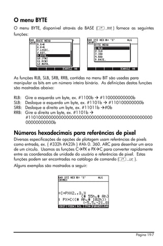 Página 19-7
O menu BYTE
O menu BYTE, disponível através da BASE (‚ã) fornece as seguintes
funções:
As funções RLB, SLB, SRB, RRB, contidas no menu BIT são usadas para
manipular os bits em um número inteiro binário. As definições destas funções
são mostradas abaixo:
RLB: Gire a esquerda um byte, ex. #1100b #110000000000b
SLB: Desloque a esquerda um byte, ex. #1101b #110100000000b
SRB: Desloque a direita um byte, ex. #11011b #0b
RRB: Gire a direita um byte, ex. #1101b
#1101000000000000000000000000000000000000000000000
00000000000b
Números hexadecimais para referências de pixel
Diversas especificações de opções de plotagem usam referências de pixels
como entrada, ex. { #332h #A23h } #Ah 0. 360. ARC para desenhar um arco
de um círculo. Usamos as funções C PX e PX C para converter rapidamente
entre as coordenadas de unidade do usuário e referências de pixel. Estas
funções podem ser encontradas no catálogo de comando (‚N).
Alguns exemplos são mostrados a seguir:
 