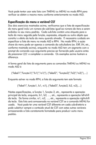 Página 20-4
Você pode tentar usar esta lista com TMENU ou MENU no modo RPN para
verificar se obtém o mesmo menu conforme anteriormente no modo ALG.
Especificação do menu e variável CST
Dos dois exercícios mostrados acima, verificamos que a lista de especificação
do menu geral inclui um número de sub-listas igual ao número de itens a serem
exibidos no seu menu padrão. Cada sub-lista contém uma etiqueta para a
tecla do menu seguida pela função, expressão, etiqueta ou outro objeto que
constitui o efeito da tecla do menu quando ativada. É necessário cuidado em
especificar a lista de menu no modo ALG e RPN. No modo RPN, a ação
chave do menu pode ser apenas o comando da calculadora (ex. EXP, LN, etc.,
conforme mostrado acima), enquanto no modo ALG tem um segmento com o
prompt do comando cujo argumento precisa ser fornecido pelo usuário antes
de pressionar ` e completar o comando. Os exemplos acima ilustram a
diferença.
A forma geral da lista do argumento para os comandos TMENU ou MENU no
modo ALG é
{“label1”,”função1(“,”ls1(“,”rs1(“), {“label2”, “função2(“,”ls2(“,”rs2(“),…)
Enquanto estiver no modo RPN, a lista do argumento tem este formato
{“label1”, função1, ls1, rs1}, {“label2”, função2, ls2, rs2},…}
Nestas especificações, a função 1, função 2, etc., representa a operação
principal da tecla, enquanto, ls1, ls2, …, etc., representa a operação left-shift
da tecla. De forma similar, rs1, rs2, …, etc., representa a operação right-shift
da tecla. Esta lista será armazenada na variável CST se o comando MENU for
usado. Você pode ter uma variável CST diferente em cada sub-diretório e
pode substituir sempre o conteúdo atual de CST com estas outras variáveis
armazenando a lista corretamente formatada para produzir outro menu
padrão.
 