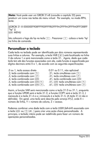 Página 20-5
Personalizar o teclado
Cada tecla no teclado pode ser identificada por dois números representando
suas linhas e colunas. Por exemplo, a tecla VAR (J) está localizada na linha
3 da coluna 1 e será mencionada como a tecla 31. Agora, dado que cada
tecla tem até dez funções associadas com ela, cada função é especificada por
dígitos decimais entre 0 e 1, de acordo com as seguintes especificações:
.0 ou 1, tecla acesso direto 0.01 ou 0.11, não aplicável
.2, tecla combinada com „ .21, tecla simultânea com „
.3, tecla combinada com ‚ .31, tecla simultânea com ‚
.4, tecla combinada com ~ .41, tecla combinada com ~
.5, tecla combinada com ~„ .51, ~ tecla simultânea com „
.6, tecla combinada com ~‚‚ .61, ~ tecla simultânea com ‚
Assim, a função VAR será mencionada como a tecla 31.0 ou 31.1, enquanto
que a função UPDIR será a tecla 31.2, a função COPY será a tecla 31.3, J
maiúsculo é a tecla 31.4 e o j minúsculo é a tecla 31.5. (A tecla 31.6 não é
definida). Em geral, uma tecla será descrita pelo arranjo XY,Z, onde X =
número de linha, Y = número de coluna, Z = acesso.
Podemos combinar uma dada tecla com a tecla USER (left-shift associada com
a tecla ~ ou „Ì) para criar uma ação chave personalizada. A
princípio, o teclado inteiro pode ser redefinido para fazer um número de
operações personalizadas.
Nota: Você pode usar um GROB 21x8 (consulte o capítulo 22) para
produzir um ícone nas teclas do menu virtual. Por exemplo, no modo RPN,
tente:
{{GROB 21 8 00000EF908FFF900FFF9B3FFF9A2FFF9A3FFF9A0FFF388FF
“hp” }}
` MENU
Isto colocará o logo da hp na tecla A. Pressionar A coloca o texto ‘hp’
na linha de comando.
 