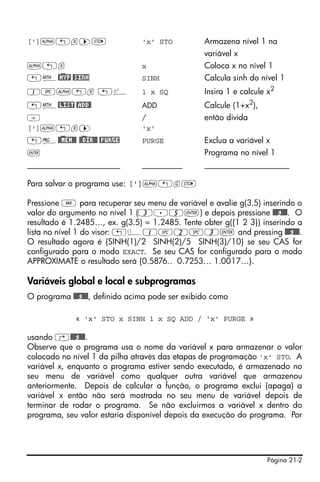 Página 21-2
[']~„x™K 'x' STO Armazena nível 1 na
variável x
~„x x Coloca x no nível 1
„´@)HYP @SINH SINH Calcula sinh do nível 1
1#~„x „º 1 x SQ Insira 1 e calcule x2
„´@LIST @ADD@ ADD Calcule (1+x2
),
/ / então divida
[']~„x™ 'x'
„°@)@MEM@@ @)@DIR@@ @PURGE PURGE Exclua a variável x
` Programa no nível 1
_______________________ __________ _____________________
Para salvar o programa use: [']~„gK
Pressione J para recuperar seu menu de variável e avalie g(3.5) inserindo o
valor do argumento no nível 1 (3.5`) e depois pressione @@@g@@@. O
resultado é 1.2485…, ex. g(3.5) = 1.2485. Tente obter g({1 2 3}) inserindo a
lista no nível 1 do visor: „ä1#2#3` and pressing @@@g@@@.
O resultado agora é {SINH(1)/2 SINH(2)/5 SINH(3)/10} se seu CAS for
configurado para o modo EXACT. Se seu CAS for configurado para o modo
APPROXIMATE o resultado será {0.5876.. 0.7253… 1.0017…}.
Variáveis global e local e subprogramas
O programa @@@g@@@, definido acima pode ser exibido como
« 'x' STO x SINH 1 x SQ ADD / 'x' PURGE »
usando ‚@@@g@@@.
Observe que o programa usa o nome da variável x para armazenar o valor
colocado no nível 1 da pilha através das etapas de programação 'x' STO. A
variável x, enquanto o programa estiver sendo executado, é armazenado no
seu menu de variável como qualquer outra variável que armazenou
anteriormente. Depois de calcular a função, o programa exclui (apaga) a
variável x então não será mostrada no seu menu de variável depois de
terminar de rodar o programa. Se não excluirmos a variável x dentro do
programa, seu valor estaria disponível depois da execução do programa. Por
 