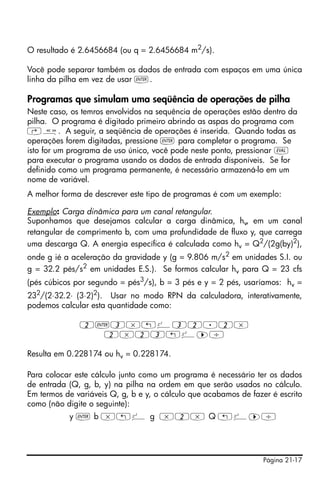 Página 21-17
O resultado é 2.6456684 (ou q = 2.6456684 m2
/s).
Você pode separar também os dados de entrada com espaços em uma única
linha da pilha em vez de usar `.
Programas que simulam uma seqüência de operações de pilha
Neste caso, os temros envolvidos na sequência de operações estão dentro da
pilha. O programa é digitado primeiro abrindo as aspas do programa com
‚å. A seguir, a seqüência de operações é inserida. Quando todas as
operações forem digitadas, pressione ` para completar o programa. Se
isto for um programa de uso único, você pode neste ponto, pressionar μ
para executar o programa usando os dados de entrada disponíveis. Se for
definido como um programa permanente, é necessário armazená-lo em um
nome de variável.
A melhor forma de descrever este tipo de programas é com um exemplo:
Exemplo: Carga dinâmica para um canal retangular.
Suponhamos que desejamos calcular a carga dinâmica, hv, em um canal
retangular de comprimento b, com uma profundidade de fluxo y, que carrega
uma descarga Q. A energia específica é calculada como hv = Q2
/(2g(by)2
),
onde g ié a aceleração da gravidade y (g = 9.806 m/s2
em unidades S.I. ou
g = 32.2 pés/s2
em unidades E.S.). Se formos calcular hv para Q = 23 cfs
(pés cúbicos por segundo = pés3
/s), b = 3 pés e y = 2 pés, usaríamos: hv =
232
/(2⋅32.2⋅ (3⋅2)2
). Usar no modo RPN da calculadora, interativamente,
podemos calcular esta quantidade como:
2`3*„º32.2*
2*23„º™/
Resulta em 0.228174 ou hv = 0.228174.
Para colocar este cálculo junto como um programa é necessário ter os dados
de entrada (Q, g, b, y) na pilha na ordem em que serão usados no cálculo.
Em termos de variáveis Q, g, b e y, o cálculo que acabamos de fazer é escrito
como (não digite o seguinte):
y ` b *„º g *2* Q „º™/
 