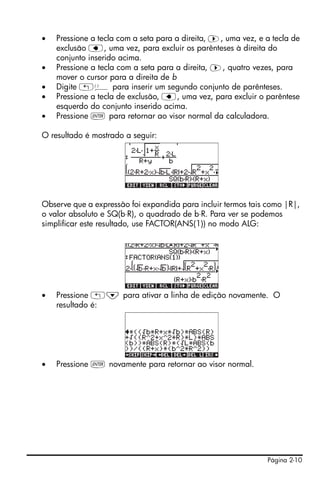 Página 2-10
• Pressione a tecla com a seta para a direita, ™, uma vez, e a tecla de
exclusão ƒ, uma vez, para excluir os parênteses à direita do
conjunto inserido acima.
• Pressione a tecla com a seta para a direita, ™, quatro vezes, para
mover o cursor para a direita de b
• Digite „Ü para inserir um segundo conjunto de parênteses.
• Pressione a tecla de exclusão, ƒ, uma vez, para excluir o parêntese
esquerdo do conjunto inserido acima.
• Pressione ` para retornar ao visor normal da calculadora.
O resultado é mostrado a seguir:
Observe que a expressão foi expandida para incluir termos tais como |R|,
o valor absoluto e SQ(b⋅R), o quadrado de b⋅R. Para ver se podemos
simplificar este resultado, use FACTOR(ANS(1)) no modo ALG:
• Pressione „˜ para ativar a linha de edição novamente. O
resultado é:
• Pressione ` novamente para retornar ao visor normal.
 