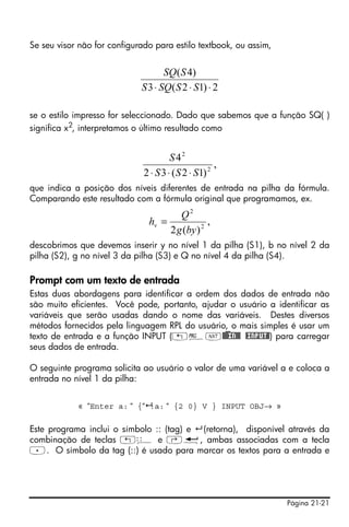 Página 21-21
Se seu visor não for configurado para estilo textbook, ou assim,
se o estilo impresso for seleccionado. Dado que sabemos que a função SQ( )
significa x2, interpretamos o último resultado como
que indica a posição dos níveis diferentes de entrada na pilha da fórmula.
Comparando este resultado com a fórmula original que programamos, ex.
descobrimos que devemos inserir y no nível 1 da pilha (S1), b no nível 2 da
pilha (S2), g no nível 3 da pilha (S3) e Q no nível 4 da pilha (S4).
Prompt com um texto de entrada
Estas duas abordagens para identificar a ordem dos dados de entrada não
são muito eficientes. Você pode, portanto, ajudar o usuário a identificar as
variáveis que serão usadas dando o nome das variáveis. Destes diversos
métodos fornecidos pela linguagem RPL do usuário, o mais simples é usar um
texto de entrada e a função INPUT („°L@)@@IN@@ @INPUT@) para carregar
seus dados de entrada.
O seguinte programa solicita ao usuário o valor de uma variável a e coloca a
entrada no nível 1 da pilha:
« “Enter a: “ {“ :a: “ {2 0} V } INPUT OBJ→ »
Este programa inclui o símbolo :: (tag) e (retorna), disponível através da
combinação de teclas „ê e ‚ë, ambas associadas com a tecla
.. O símbolo da tag (::) é usado para marcar os textos para a entrada e
2)12(3
)4(
⋅⋅⋅ SSSQS
SSQ
,
)12(32
4
2
2
SSS
S
⋅⋅⋅
,
)(2 2
2
byg
Q
hv =
 