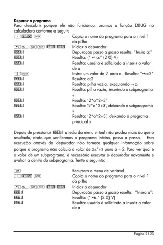 Página 21-23
Depurar o programa
Para descobrir porque ele não funcionou, usamos a função DBUG na
calculadora conforme a seguir:
³@FUNCa ` Copia o nome do programa para o nível 1
da pilha
„°LL @)@RUN@ @@DBG@ Iniciar o depurador
@SST↓@ Depuração passo a passo resulta: “Insira a:”
@SST↓@ Resulta: {“ a:” {2 0} V}
@SST↓@ Resulta: usuário é solicitado a inserir o valor
de a
2` Insira um valor de 2 para a. Resulta: “ :a:2”
@SST↓@ Resulta: a:2
@SST↓@ Resulta: pilha vazia, executando → a
@SST↓@ Resulta: pilha vazia, inserindo o subprograma
«
@SST↓@ Resulta: ‘2*a^2+3’
@SST↓@ Resulta: ‘2*a^2+3’, deixando o subprograma
»
@SST↓@ Resulta: ‘2*a^2+3’, deixando o programa
principal »
Depois de pressionar @SST↓@ a tecla do menu virtual não produz mais do que o
resultado, dado que verificamos o programa inteiro, passo a passo. Esta
execução através do depurador não fornece qualquer informação sobre
porque o programa não calcula o valor de 2a2+3 para a = 2. Para ver qual é
o valor de um subprograma, é necessário executar o depurador novamente e
avaliar a dentro do subprograma. Tente o seguinte:
J Recupera o menu de variável
³@FUNCa ` Copia o nome do programa para o nível 1
da pilha
„°LL @)@RUN@ @@DBG@ Iniciar o depurador
@SST↓@ Depuração passo a passo resulta: “Insira a”:
@SST↓@ Resulta: {“ a:” {2 0} V}
@SST↓@ Resulta: usuário é solicitado a inserir o valor
de a
 