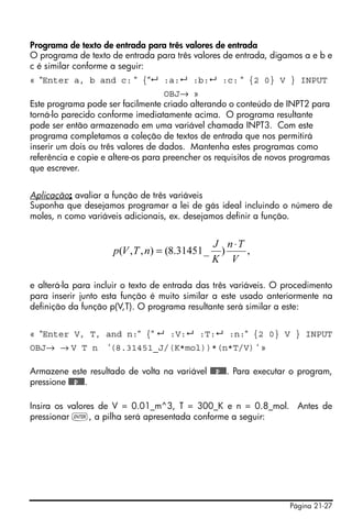 Página 21-27
Programa de texto de entrada para três valores de entrada
O programa de texto de entrada para três valores de entrada, digamos a e b e
c é similar conforme a seguir:
« “Enter a, b and c: “ {“ :a: :b: :c: “ {2 0} V } INPUT
OBJ→ »
Este programa pode ser facilmente criado alterando o conteúdo de INPT2 para
torná-lo parecido conforme imediatamente acima. O programa resultante
pode ser então armazenado em uma variável chamada INPT3. Com este
programa completamos a coleção de textos de entrada que nos permitirá
inserir um dois ou três valores de dados. Mantenha estes programas como
referência e copie e altere-os para preencher os requisitos de novos programas
que escrever.
Aplicação: avaliar a função de três variáveis
Suponha que desejamos programar a lei de gás ideal incluindo o número de
moles, n como variáveis adicionais, ex. desejamos definir a função.
e alterá-la para incluir o texto de entrada das três variáveis. O procedimento
para inserir junto esta função é muito similar a este usado anteriormente na
definição da função p(V,T). O programa resultante será similar a este:
« “Enter V, T, and n:“ {“ :V: :T: :n:“ {2 0} V } INPUT
OBJ→ → V T n ‘(8.31451_J/(K*mol))*(n*T/V) ‘ »
Armazene este resultado de volta na variável @@@p@@@. Para executar o program,
pressione @@@p@@@.
Insira os valores de V = 0.01_m^3, T = 300_K e n = 0.8_mol. Antes de
pressionar `, a pilha será apresentada conforme a seguir:
,)_31451.8(),,(
V
Tn
K
J
nTVp
⋅
=
 