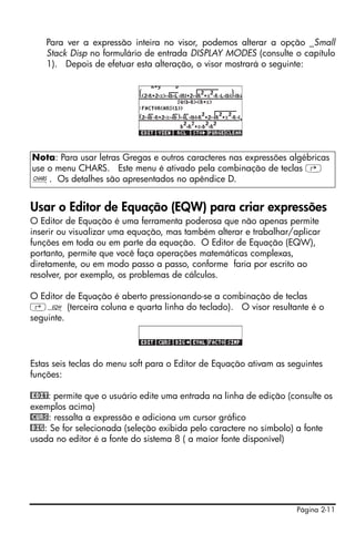 Página 2-11
Para ver a expressão inteira no visor, podemos alterar a opção _Small
Stack Disp no formulário de entrada DISPLAY MODES (consulte o capítulo
1). Depois de efetuar esta alteração, o visor mostrará o seguinte:
Usar o Editor de Equação (EQW) para criar expressões
O Editor de Equação é uma ferramenta poderosa que não apenas permite
inserir ou visualizar uma equação, mas também alterar e trabalhar/aplicar
funções em toda ou em parte da equação. O Editor de Equação (EQW),
portanto, permite que você faça operações matemáticas complexas,
diretamente, ou em modo passo a passo, conforme faria por escrito ao
resolver, por exemplo, os problemas de cálculos.
O Editor de Equação é aberto pressionando-se a combinação de teclas
‚O (terceira coluna e quarta linha do teclado). O visor resultante é o
seguinte.
Estas seis teclas do menu soft para o Editor de Equação ativam as seguintes
funções:
@EDIT: permite que o usuário edite uma entrada na linha de edição (consulte os
exemplos acima)
@CURS: ressalta a expressão e adiciona um cursor gráfico
@BIG: Se for selecionada (seleção exibida pelo caractere no símbolo) a fonte
usada no editor é a fonte do sistema 8 ( a maior fonte disponível)
Nota: Para usar letras Gregas e outros caracteres nas expressões algébricas
use o menu CHARS. Este menu é ativado pela combinação de teclas …
±. Os detalhes são apresentados no apêndice D.
 