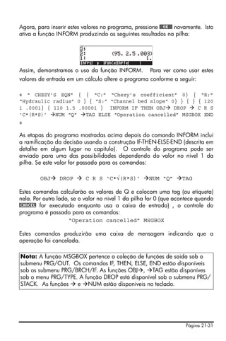 Página 21-31
Agora, para inserir estes valores no programa, pressione @@@OK@@@ novamente. Isto
ativa a função INFORM produzindo os seguintes resultados na pilha:
Assim, demonstramos o uso da função INFORM. Para ver como usar estes
valores de entrada em um cálculo altere o programa conforme a seguir:
« “ CHEZY’S EQN” { { “C:” “Chezy’s coefficient” 0} { “R:”
“Hydraulic radius” 0 } { “S:” “Channel bed slope” 0} } { } { 120
1 .0001} { 110 1.5 .00001 } INFORM IF THEN OBJ DROP C R S
‘C*(R*S)’ NUM “Q” TAG ELSE “Operation cancelled” MSGBOX END
»
As etapas do programa mostradas acima depois do comando INFORM inclui
a ramificação da decisão usando a construção IF-THEN-ELSE-END (descrita em
detalhe em algum lugar no capitulo). O controle do programa pode ser
enviado para uma das possibilidades dependendo do valor no nível 1 da
pilha. Se este valor for passado para os comandos:
OBJ DROP C R S ‘C*√(R*S)’ NUM “Q” TAG
Estes comandos calcularão os valores de Q e colocam uma tag (ou etiqueta)
nela. Por outro lado, se o valor no nível 1 da pilha for 0 (que acontece quando
@CANCEL for executado enquanto usa a caixa de entrada) , o controle do
programa é passado para os comandos:
“Operation cancelled” MSGBOX
Estes comandos produzirão uma caixa de mensagem indicando que a
operação foi cancelada.
Nota: A função MSGBOX pertence a coleção de funções de saida sob o
submenu PRG/OUT. Os comandos IF, THEN, ELSE, END estão disponíveis
sob os submenu PRG/BRCH/IF. As funções OBJ , TAG estão disponíves
sob o menu PRG/TYPE. A função DROP está disponível sob o submenu PRG/
STACK. As funções e NUM estão disponíveis no teclado.
 
