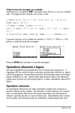 Página 21-45
Saída da caixa de mensagem sem unidades
modifiquemos o programa @@@p@@@ novamente para eliminar o uso de unidades
nele. O programa sem unidade será similar a este:
« “Enter V,T,n [S.I.]: “ {“ :V: :T: :n: “ {2 0} V }
INPUT OBJ→ → V T n
« V DTAG T DTAG n DTAG → V T n
« “V=” V →STR + “ ”+ “T=” T →STR + “ ” + “n=” n →STR +
“ ” +
‘8.31451*n*T/V‘ EVAL →STR “p=” SWAP + + + + MSGBOX » » »
E quando executar com os dados de entrada V = 0.01, T = 300 e n = 0.8,
produz a saída da caixa de mensagem:
Pressione @@@OK@@@ para cancelar a caixa de mensagem.
Operadores relacionais e lógicos
Até agora trabalhamos principalmente com os programas seqüenciais. A
linguagem RPL do usuário fornece comandos que permitem ramificar e repetir
o fluxo do programa. Muitas destas decisões são baseadas sobre a afirmação
lógica verdadeira ou não. Nesta seção apresentamos alguns dos elementos
usados para construir tais afirmações lógicas, a saber, operadores relacional e
lógico.
Operadores relacionais
Os operadores relacionais são estes operadores usados para comparar a
posição relativa de dois objetos. Por exemplo, ao lidar apenas com números
reais, os operadores relacionais são usados para fazer uma afirmação em
relação a posição de dois ou mais números reais. Dependendo dos números
atuais usados, tal afirmação pode ser verdadeira (representado pelo valor
 