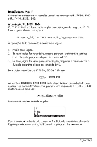 Página 21-49
Ramificação com IF
Nesta seção apresentamos exemplos usando as construções IF…THEN…END
e IF…THEN…ELSE…END.
A construção IF…THEN…END
IF…THEN…END é a forma mais simples de construções de programa IF. O
formato geral desta construção é:
IF teste_lógico THEN execução_do_programa END.
A operação desta construção é conforme a seguir:
1. Avalie teste_lógico.
2. Se teste_lógico for verdadeiro, execute program _statements e continue
com o fluxo do programa depois do comando END.
3. Se teste_lógico for falso, pula execução_do_programa e continua com o
fluxo do programa depois do comando END.
Para digitar neste formato IF, THEN, ELSE e END use:
„°@)@BRCH@ @)@IF@@
As funções @@@IF@@ @@THEN @@ELSE@ @@END@@ estão disponíveis no menu digitado pelo
usuário. De forma alternativa, para produzir uma construção IF…THEN…END
diretamente na pilha use:
„°@)@BRCH@ „ @)@IF@@
Isto criará a seguinte entrada na pilha:
Com o cursor na frente ddo comando IF solicitando o usuário a afirmação
lógica que ativará a construção IF quando o programa for executado.
 