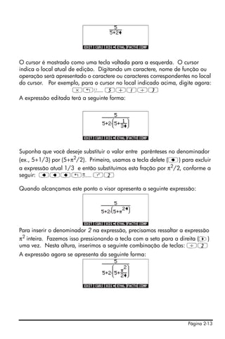 Página 2-13
O cursor é mostrado como uma tecla voltada para a esquerda. O cursor
indica o local atual de edição. Digitando um caractere, nome de função ou
operação será apresentado o caractere ou caracteres correspondentes no local
do cursor. Por exemplo, para o cursor no local indicado acima, digite agora:
*„Ü5+1/3
A expressão editada terá a seguinte forma:
Suponha que você deseje substituir o valor entre parênteses no denominador
(ex., 5+1/3) por (5+π2/2). Primeiro, usamos a tecla delete (ƒ) para excluir
a expressão atual 1/3 e então substituímos esta fração por π2
/2, conforme a
seguir: ƒƒƒ„ìQ2
Quando alcançamos este ponto o visor apresenta a seguinte expressão:
Para inserir o denominador 2 na expressão, precisamos ressaltar a expressão
π2 inteira. Fazemos isso pressionando a tecla com a seta para a direita (™)
uma vez. Nesta altura, inserimos a seguinte combinação de teclas: /2
A expressão agora se apresenta da seguinte forma:
 