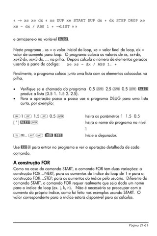 Página 21-61
« → xs xe dx « xs DUP xe START DUP dx + dx STEP DROP xe
xs – dx / ABS 1 + →LIST » »
e armazene-o na variável @GLIST.
Neste programa , xs = o valor inicial do loop, xe = valor final do loop, dx =
valor de aumento para loop. O programa coloca os valores de xs, xs+dx,
xs+2⋅dx, xs+3⋅dx, … na pilha. Depois calcula o número de elementos gerados
usando a parte do código: xe xs – dx / ABS 1. +
Finalmente, o programa coloca junto uma lista com os elementos colocados na
pilha.
• Verifique se a chamada do programa 0.5 ` 2.5 ` 0.5 ` @GLIST
produz a lista {0.5 1. 1.5 2. 2.5}.
• Para a operação passo a passo use o programa DBUG para uma lista
curta, por exemplo:
J1 # 1.5 # 0.5 ` Insira os parâmetros 1 1.5 0.5
[ ‘ ] @GLIST ` Insira o nome do programa no nível
1
„°LL @)@RUN@ @@DBG@ Inicie o depurador.
Use @SST↓@ para entrar no programa e ver a operação detalhada de cada
comando.
A construção FOR
Como no caso do comando START, o comando FOR tem duas variações: a
construção FOR…NEXT, para os aumentos do índice do loop de 1 e para a
construção FOR…STEP, para os aumentos do índice pelo usuário. Diferente do
comando START, o comando FOR requer realmente que seja dado um nome
para o índice do loop (ex. j, k, n). Não é necessário se preocupar com o
aumento do próprio índice, como foi feito nos exemplos usando START. O
valor correspondente para o índice estará disponível para os cálculos.
 