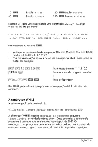 Página 21-65
10 @@@S3@@ Resulta: S:385 20 @@@S3@@Resulta: S:2870
30 @@@S3@@ Resulta: S:9455 100 @@@S3@@ Resulta: S:338350
Exemplo 3 – gera uma lista usando uma construção DO…UNTIL…END
Digite o seguinte programa:
« → xs xe dx « xe xs – dx / ABS 1. + xs → n x « xs DO
‘x+dx’ EVAL DUP ‘x’ STO UNTIL ‘x≥xe’ END n →LIST » » »
e armazene-o na variáve @GLIS3.
• Verifique se na execução do programa 0.5 ` 2.5 ` 0.5 ` @GLIS3
produz a lista {0.5 1. 1.5 2. 2.5}.
• Para ver a operação passo a passo use o programa DBUG para uma lista
curta, por exemplo:
J1 # 1.5 # 0.5 ` Insira os parâmetros 1 1.5 0.5
[‘] @GLIS3 ` Insira o nome do programa no nível
1
„°LL @)@RUN@ @@DBG@ Inicie o depurador.
Use @SST↓@ para entrar no programa e ver a operação detalhada de cada
comando.
A construção WHILE
A estrutura geral deste comando é:
WHILE teste_lógico REPEAT execução_do_programa END
A afirmação WHILE repetirá execução_do_programa enquanto
teste_lógico for verdadeiro (não zero). Caso contrário, o controle de
programa é passado para a afirmação logo depois de END. O
execução_do_programa deve incluir um índice de loop que fica alterado
ante que teste_lógico seja verificado no início da próxima repetição.
 