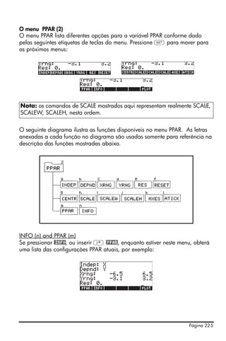 Página 22-5
O menu PPAR (2)
O menu PPAR lista diferentes opções para a variável PPAR conforme dado
pelas seguintes etiquetas de teclas do menu. Pressione L para mover para
os próximos menus:
O seguinte diagrama ilustra as funções disponíveis no menu PPAR. As letras
anexadas a cada função no diagrama são usadas somente para referência na
descrição das funções mostradas abaixo.
INFO (n) and PPAR (m)
Se pressionar @INFO, ou inserir ‚ @PPAR, enquanto estiver neste menu, obterá
uma lista das configurações PPAR atuais, por exemplo:
Nota: os comandos de SCALE mostrados aqui representam realmente SCALE,
SCALEW, SCALEH, nesta ordem.
 