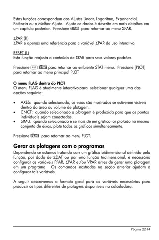 Página 22-14
Estas funções correspondem aos Ajustes Linear, Logaritmo, Exponencial,
Potência ou o Melhor Ajuste. Ajuste de dados é descrito em mais detalhes em
um capítulo posterior. Pressione £@PAR para retornar ao menu ΣPAR.
ΣPAR (K)
ΣPAR é apenas uma referência para a variável ΣPAR de uso interativo.
RESET (L)
Esta função reajusta o conteúdo de ΣPAR para seus valores padrões.
Pressione L@)STAT para retornar ao ambiente STAT menu. Pressione [PLOT]
para retornar ao menu principal PLOT.
O menu FLAG dentro do PLOT
O menu FLAG é atualmente interativo para selecionar qualquer uma das
opções seguinte:
• AXES: quando selecionado, os eixos são mostrados se estiverem visíveis
dentro da área ou volume de plotagem.
• CNCT: quando selecionado a plotagem é produzida para que os pontos
individuais sejam conectados.
• SIMU: quando selecionado e se mais de um gráfico for plotado no mesmo
conjunto de eixos, plote todos os gráficos simultaneamente.
Pressione @)PLOT para retornar ao menu PLOT.
Gerar as plotagens com o programas
Dependendo se estamos tratando com um gráfico bidimensional definido pela
função, por dado de ΣDAT ou por uma função tridimensional, é necessário
configurar as variáveis PPAR, ΣPAR e /ou VPAR antes de gerar uma plotagem
em um programa. Os comandos mostrados na seção anterior ajudam a
configurar tais variáveis.
A seguir descrevemos o formato geral para as variáveis necessárias para
produzir os tipos diferentes de plotagens disponíveis na calculadora.
 