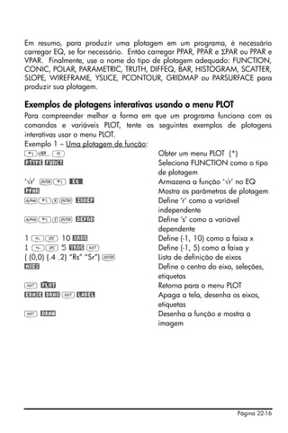 Página 22-16
Em resumo, para produzir uma plotagem em um programa, é necessário
carregar EQ, se for necessário. Então carregar PPAR, PPAR e ΣPAR ou PPAR e
VPAR. Finalmente, use o nome do tipo de plotagem adequado: FUNCTION,
CONIC, POLAR, PARAMETRIC, TRUTH, DIFFEQ, BAR, HISTOGRAM, SCATTER,
SLOPE, WIREFRAME, YSLICE, PCONTOUR, GRIDMAP ou PARSURFACE para
produzir sua plotagem.
Exemplos de plotagens interativas usando o menu PLOT
Para compreender melhor a forma em que um programa funciona com os
comandos e variáveis PLOT, tente os seguintes exemplos de plotagens
interativas usar o menu PLOT.
Exemplo 1 – Uma plotagem de função:
„ÌC Obter um menu PLOT (*)
@)PTYPE @FUNCT Seleciona FUNCTION como o tipo
de plotagem
‘√r’ `„ @@EQ@@ Armazena a função ‘√r’ no EQ
@)PPAR Mostra os parâmetros de plotagem
~„r` @INDEP Define ‘r’ como a variável
independente
~„s` @DEPND Define ‘s’ como a variável
dependente
1 # 10 @XRNG Define (-1, 10) como a faixa x
1 # 5 @YRNG L Define (-1, 5) como a faixa y
{ (0,0) {.4 .2} “Rs” “Sr”} ` Lista de definição de eixos
@AXES Define o centro do eixo, seleções,
etiquetas
L @)PLOT Retorna para o menu PLOT
@ERASE @DRAX L@LABEL Apaga a tela, desenha os eixos,
etiquetas
L @DRAW Desenha a função e mostra a
imagem
 