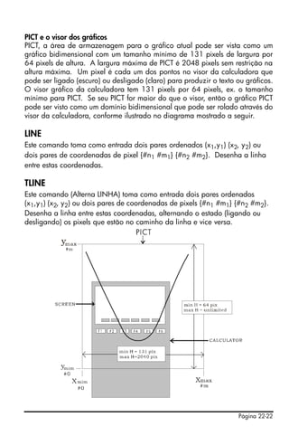 Página 22-22
PICT e o visor dos gráficos
PICT, a área de armazenagem para o gráfico atual pode ser vista como um
gráfico bidimensional com um tamanho mínimo de 131 pixels de largura por
64 pixels de altura. A largura máxima de PICT é 2048 pixels sem restrição na
altura máxima. Um pixel é cada um dos pontos no visor da calculadora que
pode ser ligado (escuro) ou desligado (claro) para produzir o texto ou gráficos.
O visor gráfico da calculadora tem 131 pixels por 64 pixels, ex. o tamanho
mínimo para PICT. Se seu PICT for maior do que o visor, então o gráfico PICT
pode ser visto como um domínio bidimensional que pode ser rolado através do
visor da calculadora, conforme ilustrado no diagrama mostrado a seguir.
LINE
Este comando toma como entrada dois pares ordenados (x1,y1) (x2, y2) ou
dois pares de coordenadas de pixel {#n1 #m1} {#n2 #m2}. Desenha a linha
entre estas coordenadas.
TLINE
Este comando (Alterna LINHA) toma como entrada dois pares ordenados
(x1,y1) (x2, y2) ou dois pares de coordenadas de pixels {#n1 #m1} {#n2 #m2}.
Desenha a linha entre estas coordenadas, alternando o estado (ligando ou
desligando) os pixels que estão no caminho da linha e vice versa.
 