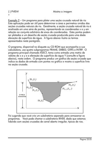 Página 22-25
{ } PVIEW Mostra a imagem
»
Exemplo 2 – Um programa para plotar uma seção cruzada natural de rio
Esta aplicação pode ser útil para determinar a área e perímetros úmidos das
seções cruzadas naturais de rio. Geralmente, a seção cruzada natural de rio é
analisada em uma série de pontos, representando as coordenadas x e y em
relação ao conjunto arbitrário de eixos de coordenadas. Estes pontos podem
ser plotados e um desenho da seção cruzada produzida para uma dada
elevação de superfície da água. A figura abaixo ilustra os termos
apresentados neste parágrafo.
O programa, disponível no disquete ou CD ROM que acompanha a sua
calculadora, usa quatro subprogramas FRAME, DXBED, GTIFS e INTRP. O
programa principal chamado XSECT, toma como entrada uma matriz de
valores de x e y e a elevação da superfície da água Y (consulte a figura
abaixo), nesta ordem. O programa produz um gráfico da seção cruzada que
indica os dados de entrada com pontos no gráfico e mostra a superfície livre
na seção cruzada.
Foi sugerido que você crie um subdiretório separado para armazenar os
programas. Você pode chamar o subdiretório RIVER, dado que estamos
lidando com seções cruzadas de canal aberto irregular, típicos de rios.
 