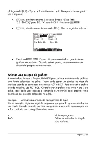 Página 22-28
plotagens de f(X,Y) e Y para valores diferentes de X. Para produzir este gráfico
use o seguinte:
• „ô simultaneamente. Selecione divisão Y-Slice TYPE.
‘2.5*SIN(X-Y)’ para EQ. ‘X’ para INDEP. Pressione L@@@OK@@@.
• „ò simultaneamente (no modo RPN). Use os seguintes valores:
• Pressione @ERASE @DRAW. Espere até que a calculadora gere todos os
gráficos necessários. Quando estiver pronta, mostrará uma onda
sinusoidal progressiva no seu visor.
Animar uma coleção de gráficos
A calculadora fornece a função ANIMATE para animar um número de gráficos
que foram colocados na pilha. Você pode gerar um gráfico no visor de
gráficos usando os comandos nos menus PLOT e PICT. Para colocar o gráfico
gerado na pilha, use PICT RCL. Quando tiver n gráficos nos níveis n até 1 da
pilha, você pode usar apenas o comando n ANIMATE para produzir uma
animação dos gráficos colocados na pilha.
Exemplo 1 – Animar uma ondulação na superfície da água
Como exemplo, digite no seguinte programa que gera 11 graficos mostrando
um círculo inserido no meio do visor dos gráficos e cujo raio aumenta por um
valor constante em cada gráfico subsequente.
« Iniciar o programa
RAD Define as unidades do ângulo
para radiano
 