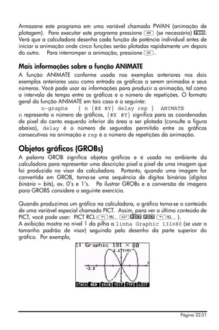 Página 22-31
Armazene este programa em uma variável chamada PWAN (animação de
plotagem). Para executar este programa pressione J (se necessário) @PWAN.
Verá que a calculadora desenha cada função de potência individual antes de
iniciar a animação onde cinco funções serão plotadas rapidamente um depois
do outro. Para interromper a animação, pressione $.
Mais informações sobre a função ANIMATE
A função ANIMATE conforme usada nos exemplos anteriores nos dois
exemplos anteriores usou como entrada os gráficos a serem animados e seus
números. Você pode usar as informações para produzir a animação, tal como
o intervalo de tempo entre os gráficos e o número de repetições. O formato
geral da função ANIMATE em tais caso é a seguinte:
n-graphs { n {#X #Y} delay rep } ANIMATE
n representa o número de gráficos, {#X #Y} significa para as coordenadas
de pixel do canto esquerdo inferior da área a ser plotada (consulte a figura
abaixo), delay é o número de segundos permitido entre os gráficos
consecutivos na animação e rep é o número de repetições da animação.
Objetos gráficos (GROBs)
A palavra GROB significa objetos gráficos e é usada no ambiente da
calculadora para representar uma descrição pixel a pixel de uma imagem que
foi produzida no visor da calculadora. Portanto, quando uma imagem for
convertida em GROB, torna-se uma sequência de dígitos binários (dígitos
binário = bits), ex. 0’s e 1’s. Pa ilustrar GROBs e a conversão de imagens
para GROBS considere o seguinte exercício.
Quando produzimos um gráfico na calculadora, o gráfico torna-se o conteúdo
de uma variável especial chamada PICT. Assim, para ver o último conteúdo de
PICT, você pode usar: PICT RCL(„°L@)PICT @PICT „©).
A exibição mostra no nível 1 da pilha a linha Graphic 131×80 (se usar o
tamanho padrão de visor) seguindo pelo desenho da parte superior do
gráfico. Por exemplo,
 