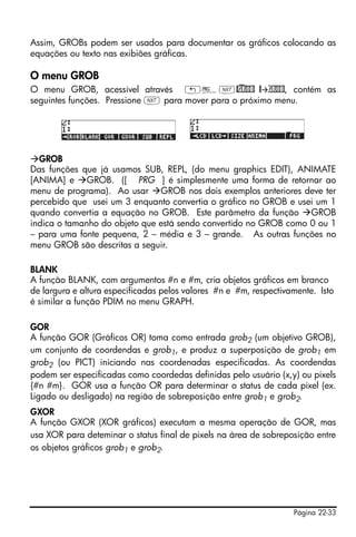 Página 22-33
Assim, GROBs podem ser usados para documentar os gráficos colocando as
equações ou texto nas exibiões gráficas.
O menu GROB
O menu GROB, acessível através „°L@)GROB @ GROB, contém as
seguintes funções. Pressione L para mover para o próximo menu.
GROB
Das funções que já usamos SUB, REPL, (do menu graphics EDIT), ANIMATE
[ANIMA] e GROB. ([ PRG ] é simplesmente uma forma de retornar ao
menu de programa). Ao usar GROB nos dois exemplos anteriores deve ter
percebido que usei um 3 enquanto convertia o gráfico no GROB e usei um 1
quando convertia a equação no GROB. Este parâmetro da função GROB
indica o tamanho do objeto que está sendo convertido no GROB como 0 ou 1
– para uma fonte pequena, 2 – média e 3 – grande. As outras funções no
menu GROB são descritas a seguir.
BLANK
A função BLANK, com argumentos #n e #m, cria objetos gráficos em branco
de largura e altura especificadas pelos valores #n e #m, respectivamente. Isto
é similar a função PDIM no menu GRAPH.
GOR
A função GOR (Gráficos OR) toma como entrada grob2 (um objetivo GROB),
um conjunto de coordendas e grob1, e produz a superposição de grob1 em
grob2 (ou PICT) iniciando nas coordenadas especificadas. As coordendas
podem ser especificadas como coordedas definidas pelo usuário (x,y) ou pixels
{#n #m}. GOR usa a função OR para determinar o status de cada pixel (ex.
Ligado ou desligado) na região de sobreposição entre grob1 e grob2.
GXOR
A função GXOR (XOR gráficos) executam a mesma operação de GOR, mas
usa XOR para deteminar o status final de pixels na área de sobreposição entre
os objetos gráficos grob1 e grob2.
 