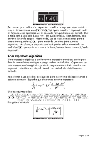 Página 2-20
Em resumo, para editar uma expressão no editor de equação, é necessário
usar as teclas com as setas (š™—˜) para ressaltar a expressão onde
as funções serão aplicadas (ex. os casos da raiz quadrada e LN acima). Use
a tecla com a seta para baixo (˜) em qualquer local, repetidamente, para
ativar o cursor de edição. Neste modo, use as teclas com as setas para a
direita ou esquerda (š™) para mover de um termo para outro na
expressão. Ao alcançar um ponto que você precisa editar, use a tecla de
exclusão (ƒ) para acionar o cursor de inserção e continue com a edição da
expressão.
Criar expressões algébricas
Uma expressão algébrica é similar a uma expressão aritmética, exceto pelo
fato de que as letras em inglês e grego podem ser incluídas. O processo de
criar uma expressão algébrica, portanto, segue a mesma idéia de criar uma
expressão aritmética, exceto pelo fato do uso do teclado alfabético estar
incluído.
Para ilustrar o uso do editor de equação para inserir uma equação usamos o
seguinte exemplo. Suponha que desejamos inserir a expressão:
Use as seguintes teclas:
2 / R3 ™™ * ~‚n+ „¸ ~‚m
™™ * ‚¹ ~„x + 2 * ~‚m * ~‚c
~„y ——— / ~‚t Q1/3
Isto gera o resultado
⎟
⎠
⎞
⎜
⎝
⎛ Δ⋅+
⋅+ −
3/1
2
3
2
θ
μ
λ μ yx
LNe
 