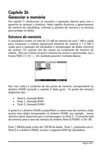 Página 26-1
Capítulo 26
Gerenciar a memória
No capítulo 2 introduzimos os conceitos e operações básicas para criar e
gerenciar as variáveis e diretórios. Neste capítulo discutimos o gerenciamento
da memória da calculadora, incluindo a partição de memória e as técnicas
para proteger os dados.
Estrutura da memória
A calculadora contém um total de 2.5 MB de memória do qual 1 MB é usada
para armazenar o sistema operacional (memória do sistema) e 1.5 MB é
usado para a operação da calculadora e armazenagem de dados (memória
do usuário). Os usuários não têm acesso ao componente da memória do
sistema. Para ver a forma na qual a memória do usuário é particionada, use a
função FILES („¡). Um resultado possível é mostrado abaixo:
Este visor indica a existência de três portas de memória correspondente ao
diretório HOME (consulte o capítulo 2 deste guia). As portas da memória
disponíveis são:
• Porta 0, chamada IRAM
• Porta 1, chamada IRAM
• Porta 2, chamada FLASH
A porta 0 e o diretório HOME compartilham a mesma área da memória, então
quanto mais dados armazenados no diretório HOME, por exemplo, menos
memória estará disponível para a armazenagem na Porta 0. O tamanho total
da memória para a área da memória do diretório Porta 0/HOME é 241 KB.
Porta 1 (ERAM) pode conter até 128 KB de dados. Porta 1, juntamente com a
Porta 0 e o diretório HOME, constitui o segmento RAM da calculadora
 