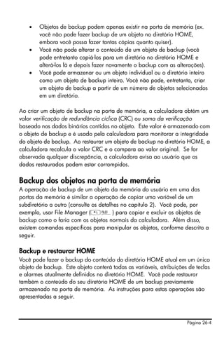 Página 26-4
• Objetos de backup podem apenas existir na porta de memória (ex.
você não pode fazer backup de um objeto no diretório HOME,
embora você possa fazer tantas cópias quanto quiser).
• Você não pode alterar o conteúdo de um objeto de backup (você
pode entretanto copiá-los para um diretório no diretório HOME e
alterá-los lá e depois fazer novamente o backup com as alterações).
• Você pode armazenar ou um objeto individual ou o diretório inteiro
como um objeto de backup inteiro. Você não pode, entretanto, criar
um objeto de backup a partir de um número de objetos selecionados
em um diretório.
Ao criar um objeto de backup na porta de memória, a calculadora obtém um
valor verificação de redundância cíclica (CRC) ou soma da verificação
baseado nos dados binários contidos no objeto. Este valor é armazenado com
o objeto de backup e é usado pela calculadora para monitorar a integridade
do objeto de backup. Ao restaurar um objeto de backup no diretório HOME, a
calculadora recalcula o valor CRC e o compara ao valor original. Se for
observada qualquer discrepância, a calculadora avisa ao usuário que os
dados restaurados podem estar corrompidos.
Backup dos objetos na porta de memória
A operação de backup de um objeto da memória do usuário em uma das
portas da memória é similar a operação de copiar uma variável de um
subdiretório a outro (consulte os detalhes no capítulo 2). Você pode, por
exemplo, usar File Manager („¡) para copiar e excluir os objetos de
backup como o faria com os objetos normais da calculadora. Além disso,
existem comandos específicos para manipular os objetos, conforme descrito a
seguir.
Backup e restaurar HOME
Você pode fazer o backup do conteúdo do diretório HOME atual em um único
objeto de backup. Este objeto conterá todas as variáveis, atribuições de teclas
e alarmes atualmente definidos no diretório HOME. Você pode restaurar
também o conteúdo do seu diretório HOME de um backup previamente
armazenado na porta de memória. As instruções para estas operações são
apresentadas a seguir.
 