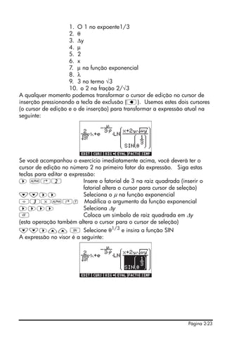 Página 2-23
1. O 1 no expoente1/3
2. θ
3. Δy
4. μ
5. 2
6. x
7. μ na função exponencial
8. λ
9. 3 no termo √3
10. o 2 na fração 2/√3
A qualquer momento podemos transformar o cursor de edição no cursor de
inserção pressionando a tecla de exclusão (ƒ). Usemos estes dois cursores
(o cursor de edição e o de inserção) para transformar a expressão atual na
seguinte:
Se você acompanhou o exercício imediatamente acima, você deverá ter o
cursor de edição no número 2 no primeiro fator da expressão. Siga estas
teclas para editar a expressão:
™ ~‚2 Insere o fatorial de 3 na raiz quadrada (inserir o
fatorial altera o cursor para cursor de seleção)
˜˜™™ Seleciona o μ na função exponencial
/3*~‚f Modifica o argumento da função exponencial
™™™™ Seleciona Δy
R Coloca um símbolo de raiz quadrada em Δy
(esta operação também altera o cursor para o cursor de seleção)
˜˜™—— S Selecione θ1/3
e insira a função SIN
A expressão no visor é a seguinte:
 