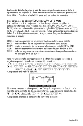 Página 2-28
Explicação detalhada sobre o uso do mecanismo de ajuda para o CAS é
apresentada no capítulo 1. Para retornar ao editor de equação, pressione a
tecla @EXIT . Pressione a tecla ` para sair do editor de equação.
Usar as funções de edição BEGIN, END, COPY, CUT e PASTE
Para facilitar a edição, seja com o editor de equação ou na pilha, a
calculadora fornece cinco funções de edição BEGIN, END, COPY, CUT e
PASTE, ativadas pela combinação da tecla right-shift (‚) com as teclas (2,1),
(2,2), (3,1), (3,2) e (3,3), respectivamente. Estas teclas estão localizadas nas
linhas 2 e 3 das primeiras colunas. A ação destas funções de edição é
mostrada a seguir:
BEGIN: marca o começo de um segmento de caracteres para edição
END: marca o final de um segmento de caracteres para edição
COPY: copia o segmento de caracteres selecionados pelo BEGIN e END
CUT: corta o segmento de caracteres selecionado pelo BEGIN e END
PASTE: cola um segmento de caracteres, anteriormente copiado ou cortado,
na posição atual do cursor
Para ver um exemplo, começemos com o editor de equação inserindo a
seguinte expressão (usada em um exercício anterior):
2 / R3 ™™ * ~‚n + „¸ ~‚m
™™ * ‚¹ ~„x + 2 * ~‚m * ~‚c
~„y ——— / ~‚t Q1/3
A expressão original é a seguinte.
Queremos remover a sub-expressão x+2⋅λ⋅Δy do argumento da função LN e
movê-la para a direita de λ no primeiro termo. Aqui está uma possibilidade:
˜ššš———‚ªšš—*‚¬
A expressão alterada é apresentada conforme a seguir:
 
