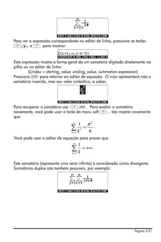 Página 2-31
Para ver a expressão correspondente no editor de linha, pressione as teclas
‚— e A para mostrar:
Esta expressão mostra a forma geral de um somatório digitado diretamente na
pilha ou no editor de linha:
Σ(index = starting_value, ending_value, summation expression)
Pressione ` para retornar ao editor de equação. O visor apresentará não o
somatório inserido, mas seu valor simbólico, a saber,
Para recuperar o somatório use ‚¯. Para avaliar o somatório
novamente, você pode usar a tecla do menu soft D. Isto mostrá novamente
que
.
Você pode usar o editor de equação para provar que
.
Este somatório (representa uma série infinita) é considerado como divergente.
Somatórios duplos são também possíveis, por exemplo:
6
1 2
1
2
π
=∑
∞
=k k
+∞=∑
∞
=1
1
k k
 