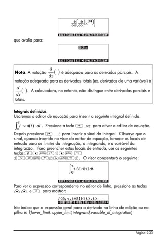 Página 2-33
que avalia para:
Integrais definidas
Usaremos o editor de equação para inserir a seguinte integral definida:
. Pressione a tecla ‚O para ativar o editor de equação.
Depois pressione ‚Á para inserir o sinal da integral. Observe que o
sinal, quando inserido no visor do editor de equação, fornece os locais de
entrada para os limites da integração, o integrando, e a variável da
integração. Para preencher estas locais de entrada, use as seguintes
teclas:0™~‚u™~ „
t*S~„t™~„t. O visor apresentará o seguinte:
Para ver a expressão correspondente no editor de linha, pressione as teclas
—— e A para mostrar:
Isto indica que a expressão geral para a derivada na linha de edição ou na
pilha é: ∫(lower_limit, upper_limit,integrand,variable_of_integration)
Nota: A notação é adequada para as derivadas parciais. A
notação adequada para as derivadas totais (ex. derivadas de uma variável) é
. A calculadora, no entanto, não distingue entre derivadas parciais e
totais.
( )
x∂
∂
( )
dx
d
∫ ⋅⋅
τ
0
)sin( dttt
 