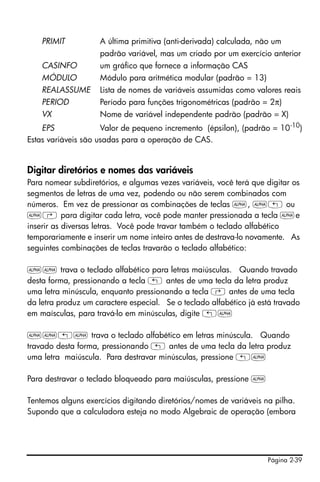 Página 2-39
PRIMIT A última primitiva (anti-derivada) calculada, não um
padrão variável, mas um criado por um exercício anterior
CASINFO um gráfico que fornece a informação CAS
MÓDULO Módulo para aritmética modular (padrão = 13)
REALASSUME Lista de nomes de variáveis assumidas como valores reais
PERIOD Período para funções trigonométricas (padrão = 2π)
VX Nome de variável independente padrão (padrão = X)
EPS Valor de pequeno incremento (épsilon), (padrão = 10-10
)
Estas variáveis são usadas para a operação de CAS.
Digitar diretórios e nomes das variáveis
Para nomear subdiretórios, e algumas vezes variáveis, você terá que digitar os
segmentos de letras de uma vez, podendo ou não serem combinados com
números. Em vez de pressionar as combinações de teclas ~, ~„ ou
~‚ para digitar cada letra, você pode manter pressionada a tecla ~e
inserir as diversas letras. Você pode travar também o teclado alfabético
temporariamente e inserir um nome inteiro antes de destrava-lo novamente. As
seguintes combinações de teclas travarão o teclado alfabético:
~~ trava o teclado alfabético para letras maiúsculas. Quando travado
desta forma, pressionando a tecla „ antes de uma tecla da letra produz
uma letra minúscula, enquanto pressionando a tecla ‚ antes de uma tecla
da letra produz um caractere especial. Se o teclado alfabético já está travado
em maísculas, para travá-lo em minúsculas, digite „~
~~„~ trava o teclado alfabético em letras minúscula. Quando
travado desta forma, pressionando „ antes de uma tecla da letra produz
uma letra maiúscula. Para destravar minúsculas, pressione „~
Para destravar o teclado bloqueado para maiúsculas, pressione ~
Tentemos alguns exercícios digitando diretórios/nomes de variáveis na pilha.
Supondo que a calculadora esteja no modo Algebraic de operação (embora
 