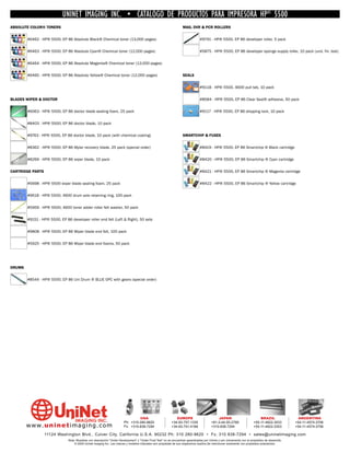 UNINET IMAGING INC. • CATÁLOGO DE PRODUCTOS PARA IMPRESORA HP® 5500
ABSOLUTE COLOR® TONERS                                                                                               MAG, DVR & PCR ROLLERS


        #6462 - HP® 5500, EP 86 Absolute Black® Chemical toner (13,000 pages)                                                     #9791 - HP® 5500, EP 86 developer roller, 5 pack


        #6463 - HP® 5500, EP 86 Absolute Cyan® Chemical toner (12,000 pages)                                                      #5875 - HP® 5500, EP 86 developer sponge supply roller, 10 pack (und. fin. test)


        #6464 - HP® 5500, EP 86 Absolute Magenta® Chemical toner (12,000 pages)


        #6465 - HP® 5500, EP 86 Absolute Yellow® Chemical toner (12,000 pages)                                       SEALS


                                                                                                                                  #9118 - HP® 5500, 4600 pull tab, 10 pack


BLADES WIPER & DOCTOR                                                                                                             #8584 - HP® 5500, EP 86 Clear Seal® adhesive, 50 pack


        #6063 - HP® 5500, EP 86 doctor blade sealing foam, 25 pack                                                                #9117 - HP® 5500, EP 86 shipping lock, 10 pack


        #8403 - HP® 5500, EP 86 doctor blade, 10 pack


        #9763 - HP® 5500, EP 86 doctor blade, 10 pack (with chemical coating)                                        SMARTCHIP & FUSES


        #8362 - HP® 5500, EP 86 Mylar recovery blade, 25 pack (special order)                                                     #8419 - HP® 5500, EP 86 Smartchip ® Black cartridge


        #8269 - HP® 5500, EP 86 wiper blade, 10 pack                                                                              #8420 - HP® 5500, EP 86 Smartchip ® Cyan cartridge


CARTRIDGE PARTS                                                                                                                   #8421 - HP® 5500, EP 86 Smartchip ® Magenta cartridge


        #5698 - HP® 5500 wiper blade sealing foam, 25 pack                                                                        #8422 - HP® 5500, EP 86 Smartchip ® Yellow cartridge


        #9618 - HP® 5500, 4600 drum axle retaining ring, 100 pack


        #5959 - HP® 5500, 4600 toner adder roller felt washer, 50 pack


        #9151 - HP® 5500, EP 86 developer roller end felt (Left & Right), 50 sets


        #9808 - HP® 5500, EP 86 Wiper blade end felt, 100 pack


        #5925 - HP® 5500, EP 86 Wiper blade end foams, 50 pack




DRUMS


        #8544 - HP® 5500, EP 86 Uni Drum ® BLUE OPC with gears (special order)




                                                                                  USA                           EUROPE                         JAPAN                           BRAZIL                 ARGENTINA
                                                                         Ph: +310-280-9620                   +34-93-757-1335               +81-3-44-55-2789                +55-11-4822-3033         +54-11-4574-3706
        www. uni net imaging.com                                         Fx: +310-838-7294                   +34-93-741-4166               +310-838-7294                   +55-11-4822-3353         +54-11-4574-3706

                  11124 Washington Blvd., Culver City, California U.S.A. 90232 Ph: 310 280-9620 • Fx: 310 838-7294 • sales@uninetimaging.com
                               Nota: Muestras con descripción “Under Development” y “Under Final Test” no se encuentran garantizadas por Uninet y son únicamente con el propósitos de desarrollo.
                                   © 2005 Uninet Imaging Inc. Las marcas y modelos indicados son propiedad de sus respectivos dueños.Se mencionan solamente con propósitos aclaratorios.
 