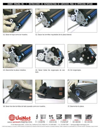 UNINET IMAGING INC. • INSTRUCCIONES DE REMANUFACTURA DE CARTUCHOS PARA LA IMPRESORA HP5500




  11. Sacar el buje como se muestra.                                                    12. Sacar los tornillos niquelados de la placa lateral.




  13. Desmontar la placa metalica.                                                      14. Sacar todos los engranajes de ese                                                15. Sin engranajes.
                                                                                        lado.




  16. Sacar los dos tornillos de lado opuesto como se muestra.                                                                                                               17. Desmontar la placa.




                                                                                                 USA                           EUROPE                         JAPAN                           BRAZIL                        ARGENTINA
                                                                                        Ph: +1-310-280-9620                 +34-93-757-1335               +81-3-44-55-2789                +55-11-4822-3033                +54-11-4574-3706
              www. uni net imaging.com                                                  Fx: +1-310-838-7294                 +34-93-741-4166               +1-310-838-7294                 +55-11-4822-3353                +54-11-4574-3706

                       11124 Washington Blvd., Culver City, California U.S.A. 90232 Ph: 310 280-9620 • Fx: 310 838-7294 • techsupport@uninetimaging.com
© 2005 Uninet Imaging Inc. Las marcas y modelos indicados son propiedad de sus respectivos dueños.Se mencionan solamente con propósitos aclaratorios. UniNet no garantiza y/o se responsabiliza por la información obtenida o descargada a través de Internet.
 