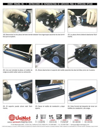 UNINET IMAGING INC. • INSTRUCCIONES DE REMANUFACTURA DE CARTUCHOS PARA LA IMPRESORA HP5500




  18. Desmontar la otra placa del lado donde estaban los engranajes sacando los dos tornil-                                                                                  19. La placa ahora deberá deslizarse fácil-
  los que la sujetan.                                                                                                                                                        mente.




  20. Una vez retirada la placa, el rodillo de                                          21. Ahora desmontar el soporte del rodillo sacando los dos tornillos como se muestra.
  carga se podrá soltar para su extracción.




  22. El soporte puede ahora salir fácil-                                               23. Sacar el rodillo de revelación y dejar                                           24. Vista frontal del deposito de toner sin
  mente.                                                                                aparte.                                                                              rodillos de revelación y de carga.




                                                                                                 USA                           EUROPE                         JAPAN                           BRAZIL                        ARGENTINA
                                                                                        Ph: +1-310-280-9620                 +34-93-757-1335               +81-3-44-55-2789                +55-11-4822-3033                +54-11-4574-3706
              www. uni net imaging.com                                                  Fx: +1-310-838-7294                 +34-93-741-4166               +1-310-838-7294                 +55-11-4822-3353                +54-11-4574-3706

                       11124 Washington Blvd., Culver City, California U.S.A. 90232 Ph: 310 280-9620 • Fx: 310 838-7294 • techsupport@uninetimaging.com
© 2005 Uninet Imaging Inc. Las marcas y modelos indicados son propiedad de sus respectivos dueños.Se mencionan solamente con propósitos aclaratorios. UniNet no garantiza y/o se responsabiliza por la información obtenida o descargada a través de Internet.
 