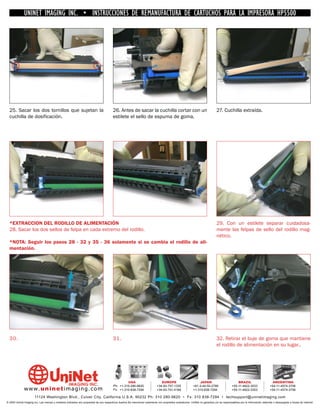 UNINET IMAGING INC. • INSTRUCCIONES DE REMANUFACTURA DE CARTUCHOS PARA LA IMPRESORA HP5500




  25. Sacar los dos tornillos que sujetan la                                            26. Antes de sacar la cuchilla cortar con un                                         27. Cuchilla extraída.
  cuchilla de dosificación.                                                             estilete el sello de espuma de goma.




  *EXTRACCION DEL RODILLO DE ALIMENTACIÓN                                                                                                                                    29. Con un estilete separar cuidadosa-
  28. Sacar los dos sellos de felpa en cada extremo del rodillo.                                                                                                             mente las felpas de sello del rodillo mag-
                                                                                                                                                                             nético.
  *NOTA: Seguir los pasos 28 - 32 y 35 - 36 solamente si se cambia el rodillo de ali-
  mentación.




  30.                                                                                   31 .                                                                                 32. Retirar el buje de goma que mantiene
                                                                                                                                                                             el rodillo de alimentación en su lugar..




                                                                                                 USA                           EUROPE                         JAPAN                           BRAZIL                        ARGENTINA
                                                                                        Ph: +1-310-280-9620                 +34-93-757-1335               +81-3-44-55-2789                +55-11-4822-3033                +54-11-4574-3706
              www. uni net imaging.com                                                  Fx: +1-310-838-7294                 +34-93-741-4166               +1-310-838-7294                 +55-11-4822-3353                +54-11-4574-3706

                       11124 Washington Blvd., Culver City, California U.S.A. 90232 Ph: 310 280-9620 • Fx: 310 838-7294 • techsupport@uninetimaging.com
© 2005 Uninet Imaging Inc. Las marcas y modelos indicados son propiedad de sus respectivos dueños.Se mencionan solamente con propósitos aclaratorios. UniNet no garantiza y/o se responsabiliza por la información obtenida o descargada a través de Internet.
 