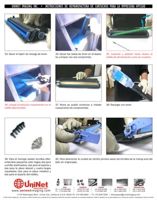 UNINET IMAGING INC. • INSTRUCCIONES DE REMANUFACTURA DE CARTUCHOS PARA LA IMPRESORA HP5500




  33. Sacar el tapón de recarga de toner.                                               34. Vaciar los restos de toner en el depos-                                          35. Levantar y deslizar hacia afuera el
                                                                                        ito y limpiar con aire comprimido.                                                   rodillo de alimentación como se muestra.




  36. Limpiar el cartucho nuevamente con el                                             37. Ahora se puede comenzar a instalar                                               38. Recargar con toner.
  rodillo desmontado.                                                                   nuevamente los componentes.




  39. Para el montaje existen tornillos difer-                                          40. Para desmontar la unidad de cilindro primero sacar los tornillos de la manija azul del
  entes.Seis pequeños color negro( dos para                                             lado sin engranajes.
  cuchilla dosificadora, dos para el soporte y
  dos para la placa lateral) y cuatro largos
  niquelados (dos para la placa metálica y
  dos para el soporte del rodillo).



                                                                                                 USA                           EUROPE                         JAPAN                           BRAZIL                        ARGENTINA
                                                                                        Ph: +1-310-280-9620                 +34-93-757-1335               +81-3-44-55-2789                +55-11-4822-3033                +54-11-4574-3706
              www. uni net imaging.com                                                  Fx: +1-310-838-7294                 +34-93-741-4166               +1-310-838-7294                 +55-11-4822-3353                +54-11-4574-3706

                       11124 Washington Blvd., Culver City, California U.S.A. 90232 Ph: 310 280-9620 • Fx: 310 838-7294 • techsupport@uninetimaging.com
© 2005 Uninet Imaging Inc. Las marcas y modelos indicados son propiedad de sus respectivos dueños.Se mencionan solamente con propósitos aclaratorios. UniNet no garantiza y/o se responsabiliza por la información obtenida o descargada a través de Internet.
 