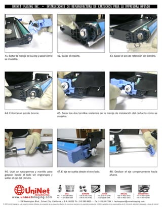 UNINET IMAGING INC. • INSTRUCCIONES DE REMANUFACTURA DE CARTUCHOS PARA LA IMPRESORA HP5500




  41. Soltar la manija de su clip y sacar como                                          42. Sacar el resorte.                                                                43. Sacar el aro de retención del cilindro.
  se muestra.




  44. Entonces el aro de bronce.                                                        45. Sacar los dos tornillos restantes de la manija de instalación del cartucho como se
                                                                                        muestra.




  46. Usar un saca-pernos y martillo para                                               47. El eje se suelta desde el otro lado.                                             48. Deslizar el eje completamente hacia
  golpear desde el lado sin engranajes y                                                                                                                                     afuera.
  soltar el eje del cilindro.




                                                                                                 USA                           EUROPE                         JAPAN                           BRAZIL                        ARGENTINA
                                                                                        Ph: +1-310-280-9620                 +34-93-757-1335               +81-3-44-55-2789                +55-11-4822-3033                +54-11-4574-3706
              www. uni net imaging.com                                                  Fx: +1-310-838-7294                 +34-93-741-4166               +1-310-838-7294                 +55-11-4822-3353                +54-11-4574-3706

                       11124 Washington Blvd., Culver City, California U.S.A. 90232 Ph: 310 280-9620 • Fx: 310 838-7294 • techsupport@uninetimaging.com
© 2005 Uninet Imaging Inc. Las marcas y modelos indicados son propiedad de sus respectivos dueños.Se mencionan solamente con propósitos aclaratorios. UniNet no garantiza y/o se responsabiliza por la información obtenida o descargada a través de Internet.
 