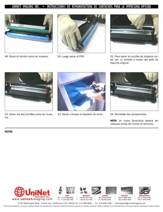 UNINET IMAGING INC. • INSTRUCCIONES DE REMANUFACTURA DE CARTUCHOS PARA LA IMPRESORA HP5500




  49. Sacar el cilindro como se muestra.                                                50. Luego sacar el PCR.                                                              51. Para sacar la cuchilla de limpieza cor-
                                                                                                                                                                             tar con un estilete a travez del sello de
                                                                                                                                                                             espuma original.




  52. Sacar los dos tornillos como se mues-                                             53. Vaciar y limpiar el depósito de toner.                                           54. Reinstalar los componentes.
  tra.
                                                                                                                                                                             NOTA: Un nuevo Smartchip deberá ser
                                                                                                                                                                             colocado antes de montar el cartucho.

  NOTAS




                                                                                                 USA                           EUROPE                         JAPAN                           BRAZIL                        ARGENTINA
                                                                                        Ph: +1-310-280-9620                 +34-93-757-1335               +81-3-44-55-2789                +55-11-4822-3033                +54-11-4574-3706
              www. uni net imaging.com                                                  Fx: +1-310-838-7294                 +34-93-741-4166               +1-310-838-7294                 +55-11-4822-3353                +54-11-4574-3706

                       11124 Washington Blvd., Culver City, California U.S.A. 90232 Ph: 310 280-9620 • Fx: 310 838-7294 • techsupport@uninetimaging.com
© 2005 Uninet Imaging Inc. Las marcas y modelos indicados son propiedad de sus respectivos dueños.Se mencionan solamente con propósitos aclaratorios. UniNet no garantiza y/o se responsabiliza por la información obtenida o descargada a través de Internet.
 