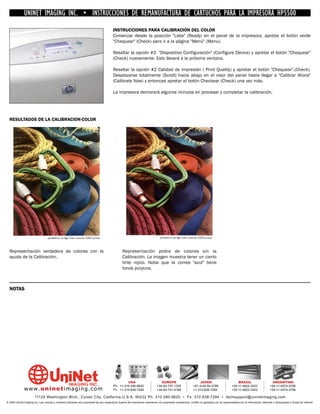 UNINET IMAGING INC. • INSTRUCCIONES DE REMANUFACTURA DE CARTUCHOS PARA LA IMPRESORA HP5500
                                                                                        INSTRUCCIONES PARA CALIBRACIÓN DEL COLOR
                                                                                        Comenzar desde la posición "Lista" (Ready) en el panel de la impresora, apretar el botón verde
                                                                                        "Chequear" (Check) para ir a la página "Menú" (Menu).

                                                                                        Resaltar la opción #3 "Dispositivo Configuración" (Configure Device) y apretar el botón "Chequear"
                                                                                        (Check) nuevamente. Esto llevará a la próxima ventana.

                                                                                        Resaltar la opción #2 Calidad de impresión ( Print Quality) y apretar el botón "Chequear".(Check).
                                                                                        Desplazarse totalmente (Scroll) hacia abajo en el visor del panel hasta llegar a "Calibrar Ahora"
                                                                                        (Calibrate Now) y entonces apretar el botón Checkear (Check) una vez más.

                                                                                        La impresora demorará algunos minutos en procesar y completar la calibración.




  RESULTADOS DE LA CALIBRACION-COLOR




  Representación verdadera de colores con la                                                   Representación pobre de colores sin la
  ayuda de la Calibración.                                                                     Calibración. La imagen muestra tener un cierto
                                                                                               tinte rojizo. Notar que la correa "azul" tiene
                                                                                               tonos púrpura.



  NOTAS




                                                                                                 USA                           EUROPE                         JAPAN                           BRAZIL                        ARGENTINA
                                                                                        Ph: +1-310-280-9620                 +34-93-757-1335               +81-3-44-55-2789                +55-11-4822-3033                +54-11-4574-3706
              www. uni net imaging.com                                                  Fx: +1-310-838-7294                 +34-93-741-4166               +1-310-838-7294                 +55-11-4822-3353                +54-11-4574-3706

                       11124 Washington Blvd., Culver City, California U.S.A. 90232 Ph: 310 280-9620 • Fx: 310 838-7294 • techsupport@uninetimaging.com
© 2005 Uninet Imaging Inc. Las marcas y modelos indicados son propiedad de sus respectivos dueños.Se mencionan solamente con propósitos aclaratorios. UniNet no garantiza y/o se responsabiliza por la información obtenida o descargada a través de Internet.
 